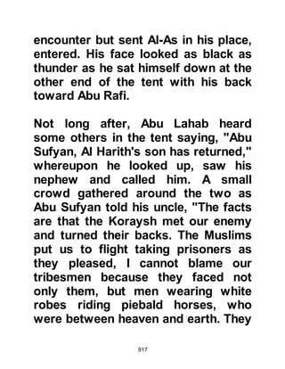 917
slipped away and returned to Medina
where he went directly to the Prophet
(salla Allahu alihi wa sallam) and
embraced Islam. When his brothers
awoke, they searched for Waleed,
then decided to follow his tracks
which led them back to Medina.
Upon reaching the City they searched
for their brother and upon finding
him, Khalid who was extremely
angry, demanded to know why he
had let them pay the ransom and
surrender their father's armor when
all the time he intended to convert to
Islam and stay with the Prophet (salla
Allahu alihi wa sallam) in Medina.
Waleed's answer was direct, he told
them that he had no wish for people
to think that he had converted in
order not to pay the ransom; it was a
 