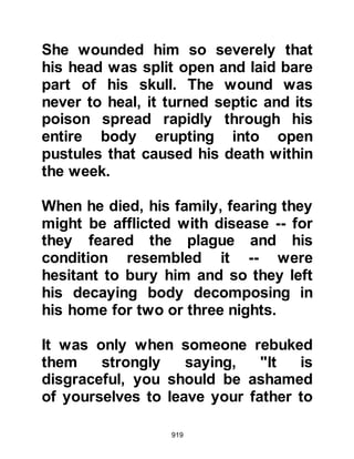 919
Jumah, his nephews Safwan and
Umair, as well as many others, had
not softened toward the Prophet
(salla Allahu alihi wa sallam) and his
Message. Ubayy had lost his brother
Umayyah as well as his close friend
Uqbah during the hostilities. This
grief, coupled with the humiliation of
loosing the encounter in which their
numbers far exceeded those of the
Prophet (salla Allahu alihi wa sallam)
only accentuated their hatred and
bitterness.
Umair felt further humiliated as he
was already heavily in debt and now
that his son had been taken captive
he expected to have to pay a ransom.
Umair's very being was consumed
with resentment and bitterness to the
extent that he was prepared to die
 