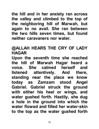 92
those who make the pilgrimage.
@THE UNGRATEFUL SPOUSE
Lady Hagar had passed away before
Prophet Abraham's next visit to
Becca. When he reached the valley
he made his way to Ishmael's home
but found he was not at home, so he
started to look for an object he left
behind on a previous visit. Soon
after, Ishmael's wife returned and
showed him no respect. She neither
welcomed, nor was she hospitable to
her elderly visitor. Abraham asked
her where her husband was,
whereupon she told him he was away
hunting. He then inquired about their
life and circumstances and rather
than being grateful, she told him
things were difficult then proceeded
to complain about everything in their
 