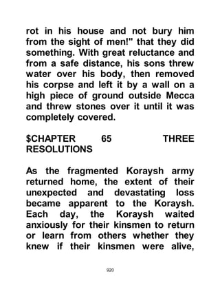 920
attempting to kill the Prophet (salla
Allahu alihi wa sallam). However, the
matter of his debt restrained him as
he did not wish to leave his family
destitute.
Safwan, the next in succession to the
tribe of Jumah since the killing of his
father, spoke in secrecy to Umair. He
told him that, if as he had said, the
only thing holding him back from
riding out to kill the Prophet (salla
Allahu alihi wa sallam) was the fact
that he did not want to leave his
family destitute, he would bear the
debt for him, and in the event that
anything should happen to him, he
would look after his family. Umair
was agreeable and both Safwan and
Umair swore never to disclose their
arrangement to anyone until after the
 