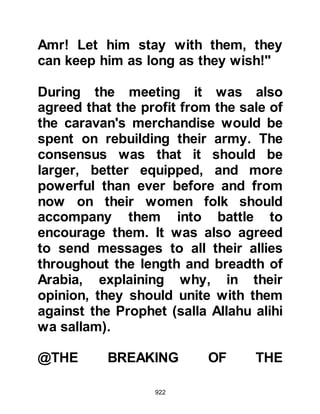 922
Umair concealed his intention under
the guise of politeness and greeted
the Prophet (salla Allahu alihi wa
sallam) in the way Arabs usually
greeted one another. The Prophet
(salla Allahu alihi wa sallam)
responded saying, "Allah has given
us a better greeting than this Umair,
it is 'Peace' which is the greeting of
the people of Paradise."
Then the Prophet (salla Allahu alihi
wa sallam) inquired about the nature
of his visit, so Umair told him that he
had come on account of his son,
whereupon the Prophet (salla Allahu
alihi wa sallam) asked why he wore a
sword. Unexpectedly, Umair cursed
the sword, exclaiming, "Have they
done us any good!" The Prophet
 