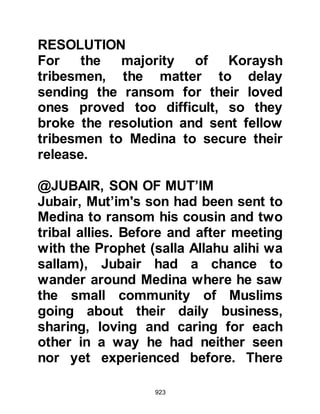 923
(salla Allahu alihi wa sallam) spoke
gently to him, asking, "Tell me the
truth Umair, why have you come?"
Umair repeated his reason, then
much to his astonishment, the
Prophet (salla Allahu alihi wa sallam)
informed him verbatim of the
conversation he and Safwan
exchanged in Mecca. Umair cried out,
"Who has told you this, by Allah
there were only two of us present --
no one else!" Whereupon the Prophet
(salla Allahu alihi wa sallam) told him
that Gabriel had informed him of their
conversation.
Umair was in awe of the Prophet
(salla Allahu alihi wa sallam) and
said, "We called you a liar when you
brought us news of Paradise, praise
be to Allah who has guided me to
 
