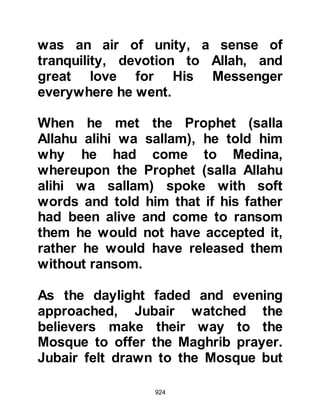 924
Islam. I bear witness that there is no
god except Allah and that
Muhammad is His Messenger." It was
a time for thanksgiving and the
Prophet (salla Allahu alihi wa sallam)
asked his Companions to teach their
new brother in Islam how to pray and
to free his son.
The light of guidance had certainly
shed itself upon Umair. Sometime
after, when he was more
knowledgeable of Islam, he asked the
Prophet (salla Allahu alihi wa sallam)
for his permission to return to Mecca
so that he might tell his family and
friends. And so it was that Umair was
blessed to guide many of his tribe to
Islam. However, his one-time best
friend, Safwan refused to have
anything to do with him and viewed
 