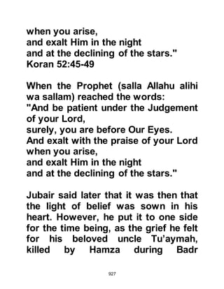 927
caught sight of the necklace, he
immediately recognized it as having
once belonged to his dearly beloved
wife Khadijah and tears of loving
remembrance swelled up and flowed
from his eyes, then gently ran down
his noble face as he softly said to his
Companions, “If you would like to let
her have her captive husband and
return the ransom you may do so.”
The Companions realized the
significance of the necklace and
remembered that Lady Khadijah was
their mother and the first person to
embrace Islam. They were so
overcome with emotion, that the
necklace, together with the ransom
were returned to Al-As and he was
free to return to Mecca.
When Al-As returned to Mecca, he
 