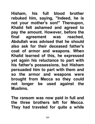 929
daughter there, then accompany
them onto Medina.
The time to leave had arrived, and so
Lady Zaynab’s brother-in-law,
Kinanah brought her canopied camel
for her and little Umama to ride and
led the way out of Mecca with his
bow in hand.
When the Koraysh learned of Lady
Zaynab's departure, a party of them
rode after her and finally caught up
with them at a place called Dhu Tuwa.
Habbar, Al-Aswad's son was the first
to approach and threatened her
menacingly with his lance as she
rode the camel. Kinanah armed his
bow and cried out, "By Allah, if any
one of you comes near us I will put
an arrow through him!" The Koraysh
 