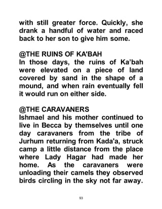 93
life.
Ishmael's hunting expedition took
longer than expected, and so
Abraham, who had been made
unwelcome, decided it was time to
leave. Before he left he asked
Ishmael’s wife to give her husband a
message saying, "When your
husband returns, convey my
greetings of peace to him and tell him
that he should change the threshold
of his door."
Awhile after Abraham's departure,
Ishmael returned and sensed
something unusual had happened
during his absence, so he asked his
wife if there had been any visitors.
She told him of the elderly man that
had stopped by, and how he had
 