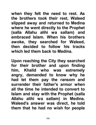 930
knew Kinanah was in earnest and
withdrew. Shortly afterwards, Abu
Sufyan arrived with several other
Koraysh chieftains and asked him to
disarm his bow so that they might
talk things over, and Kinanah agreed.
Abu Sufyan rebuked Kinanah for
taking Lady Zaynab out of Mecca in
broad daylight for all to see and
asked why he had done such a thing.
"Didn't he know their predicament
and might it not be taken as a further
sign of humiliation and weakness on
their part?" he asked him. Abu
Sufyan told him they did not want to
keep her, however she must return
until things died down and then leave
discreetly to join her father.
And so, Lady Zaynab and Kinanah
 