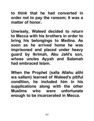 931
returned to Mecca and waited until
the time was right, then set off once
again on their journey to Yajaj where
arrangements had once more been
made for Zayd and his companion to
accompany the holy family on to
Medina.
@THE ELDERLY ANSAR AND ABU
SUFYAN
In an attempt not to lose face among
the Koraysh, Abu Sufyan continued
to refuse to send money for his son's
ransom. However, during the
pilgrimage season of the following
year, Abu Sufyan seized and elderly
Ansar on his return to Medina from
his pilgrimage and sent word that he
would not release him until Amr was
released. It was not an honorable act
 