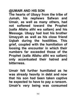 932
to capture one so elderly and without
hesitation the Prophet (salla Allahu
alihi wa sallam) agreed to the
exchange and both were reunited
with their families.
@SEVEN DAYS AFTER BADR
It was now the month of Shawwal,
when news arrived that the tribe of
Saleem of the Ghatfan were planning
an attack. The Prophet (salla Allahu
alihi wa sallam) wasted no time and
rode out with his Companions to a
place called Al Kudr to mount a
surprise attack. However, the tribe of
Saleem had received news of their
coming and fled leaving behind five-
hundred camels which were
distributed between the Companions
as spoils of war.
 
