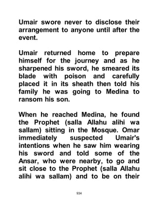 934
for her. However, the issue had not
been settled.
Lady Fatima was not without suitors.
Abu Bakr and Omar had both offered
their hand in marriage but the
Prophet (salla Allahu alihi wa sallam)
deferred them saying he would wait
until Allah clarified the matter.
A few weeks after the Encounter at
Badr, in which Ali had fought so
bravely, the Prophet (salla Allahu
alihi wa sallam) suggested to Ali that
he might like to ask for Lady Fatima's
hand in marriage. Ali had been too
shy to come forward before now as
he was very poor and did not
consider himself to be in a position
to offer Lady Fatima a worthy dowry
and drew the Prophet's attention to it.
 