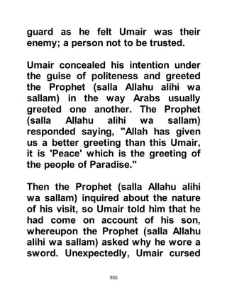 935
The Prophet (salla Allahu alihi wa
sallam) was touched by Ali’s humility
and asked, referring to a piece of
armor he had won at the Encounter
of Badr, "What have you done with
'Al Hutaymiyah'?" Ali replied that he
still owned it, whereupon the Prophet
(salla Allahu alihi wa sallam) said it
was sufficient for his daughter's
dowry.
Ali's worldly possessions were
indeed meager; all he owned was the
piece of armor, a sheep skin, and an
old piece of Yemeni cloth which he
used as a sheet. However, now that
he had received encouragement from
the Prophet (salla Allahu alihi wa
sallam) he asked Lady Fatima for her
hand in marriage in the presence of
her father. It was customary in those
 