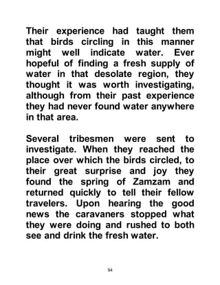 94
asked about his whereabouts and
their welfare. Ishmael asked if the
visitor had left a message whereupon
she told him that he had sent him
greetings of peace and told him to
change the threshold of his door.
Upon hearing this Ishmael told his
wife that the elderly gentleman was
none other than his father, and that
he had directed him to divorce her.
So Ishmael divorced his wife and, as
was his nature, treated her fairly and
caused her no harm, and so she
returned to her people.
Ishmael was loved by the Jurhumites
and when he decided to remarry from
their tribe they were delighted.
@THE GRATEFUL SPOUSE
After a period of time Prophet
 