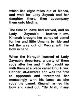 942
the City of Medina, together with their
cousins from the tribes of Krayzah
and An-Nadir who lived on the
outskirts of Medina; all had hoped
that the Koraysh would rid them of
the Prophet (salla Allahu alihi wa
sallam) and his followers.
It was during this time that Allah sent
down the following verse that
records and warned the Prophet
(salla Allahu alihi wa sallam) and his
followers of these hidden feelings:
"Believers, do not take intimates with
other than your own.
They spare nothing to ruin you, they
yearn for you to suffer.
Hatred has already shown itself from
their mouths,
and what their chests conceal is yet
 