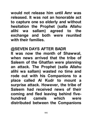 945
"If they incline to peace, incline to it
also,
and put your trust in Allah.
Surely, He is the Hearing, the
Knowing."
Koran 8:61
In the meantime, much to the delight
of the Koraysh, they realized they
had unexpected allies in Medina, for
each time a Jewish caravan arrived in
Mecca, they brought news of the
Prophet's movements. And so it was
that the Jews began to break the
treaty, just as the waves of the sea
gently erode a mound of sand upon
the shore until none remains.
$CHAPTER 68 THE MARKET PLACE
OF THE TRIBE OF KAYNUKA
 