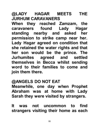 95
Abraham returned to visit his son but
once again he did not find Ishmael at
home. He asked his new wife where
he was and she told him that he had
gone out to search for provisions and
prepared a meal her visitor. As
before, he asked Ishmael's wife about
their circumstances but unlike the
previous wife she praised Allah and
told him they were comfortable.
Abraham then inquired about their
food whereupon she told him that
they ate meat and drank water. Then,
Prophet Abraham supplicated, "O
Allah, bless their meat and water."
Before leaving, Abraham asked her to
convey the greetings of peace to
Ishmael but this time he left
instructions to strengthen the
threshold.
 
