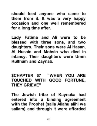 953
but more recently composed a poem
that served to stir and fuel the
emotions of the Koraysh, now wrote
another poem as he rode on his
cloud of infamy. This time however, it
was not in praise of the Koraysh, it
was a poem written in extremely poor
taste that not only degraded Muslim
women but insulted them.
When the Prophet (salla Allahu alihi
wa sallam) heard of Ka’bs continued
disgraceful and inciting conduct he
ordered that if any Muslim should
come across him, they should kill
him. Ka’b however, had not returned
to Medina and chosen to live in a
fortress south east of Medina,
beyond the houses of the tribe of
Bani An-Nadir.
 
