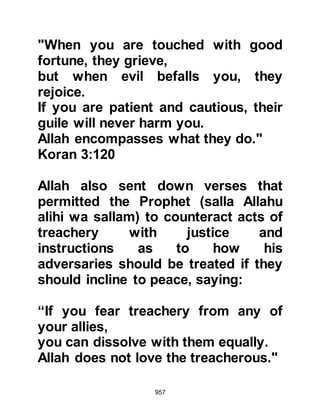 957
distance away from the fortress
Maslama's son said to Ka’b, "I have
never smelled a better perfume than
that which you are wearing." Ka’b
replied, "Yes indeed, I have with me a
mistress who is the most perfumed
women of Arabia." Then Maslama's
son asked to smell his head and Ka’b
lowered his head so that he might do
so. No sooner than Maslama's son
had taken hold of his head his
companions seized Ka’b and killed
him.
During the attack, Harith was
wounded and lost a lot of blood,
however, when they reached Medina
they went straight to the Prophet
(salla Allahu alihi wa sallam) to tell
him of their success. Upon seeing
Harith's wound, the Prophet (salla
 