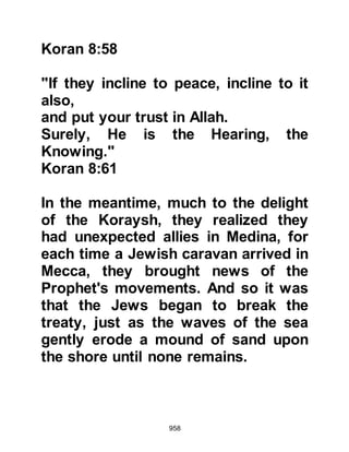 958
Allahu alihi wa sallam) massaged
some of his salvia upon the wound
and by the permission of Allah it
healed immediately.
News of Ka’bs death spread rapidly
throughout Medina and those whose
intentions were to rid themselves of
the Prophet (salla Allahu alihi wa
sallam) and his followers were, for
the time being hesitant to take further
action.
$CHAPTER 69 THE OATH OF ABU
SUFYAN AND THE INCIDENT OF
SAWIQ
When news of Ka'bs death reached
Mecca, Abu Sufyan was even more
determined to take revenge and
swore an oath that he would not
 