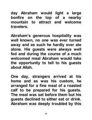 96
Soon after Ishmael returned and once
again sensed something unusual so
he inquired if there had been any
visitors during his absence. His wife
told him of the elderly gentleman and
spoke kindly about him. Ishmael
asked if he had said anything to her,
she told him that he had inquired
about their well-being and she had
replied everything was well. She also
told Ishmael that the elderly
gentleman had asked her to convey
his greetings of peace to him and
said that he was to strengthen the
threshold of his house.
Ishmael smiled, and told his wife that
the elderly gentleman was none other
than his father, Abraham and that she
was the "threshold" he had ordered
him to keep.
 