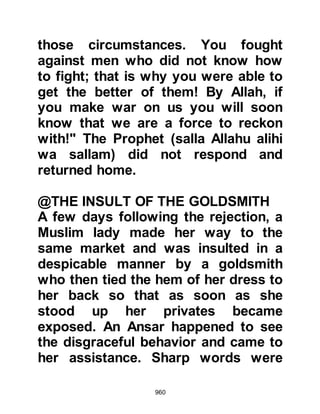 960
Muslims were at prayer in the
Mosque, Abu Sufyan ventured into
Medina and made straight for the
house of a Jew named Huyay,
Akhtab's son, and announced himself
as he knocked at the door. Huyay
took fright and refused to open the
door, so Abu Sufyan made his way to
the house of Shalom, Mishkam's son
who was not only a chief, but also the
banker of the Jewish tribe of An-
Nadir. This time he was made most
welcome, Shalom invited him into his
home, entertained him with food and
wine as he guessed the reason for
Abu Sufyan's visit and was eager to
help him achieve his goal.
Later that same night, Abu Sufyan
returned to his camp and dispatched
a party of his men onto the outskirts
 