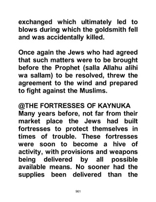 961
of Medina. When they reached Al
Urayd, a suburb of Medina, they
found an Ansar and his companion
tending to young palm trees,
whereupon they attacked and killed
them, then torched the newly planted
grove and returned to camp.
When news of the martyred
Companions reached the ears of the
Prophet (salla Allahu alihi wa sallam),
he and his Companions rode out in
pursuit of the aggressors. However, it
was to no avail because upon the
marauder's return, Abu Sufyan
ordered his men to break camp. In
their haste to break camp they left
some barley porridge which they
called “Sawiq” behind, for memories
of Badr were still very fresh upon
their minds and they did not wish to
 