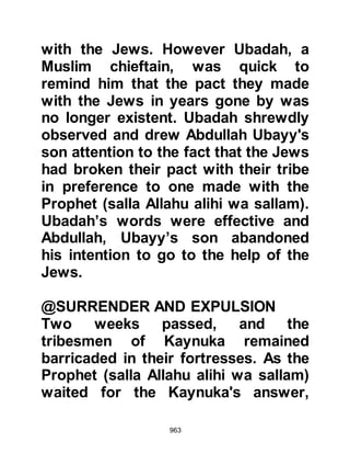 963
Muhammad)
except as a mercy to all the worlds."
Koran 21:107
The Prophet (salla Allahu alihi wa
sallam) never, ever refused or even
hesitated to give anything away.
Even when he had nothing at all to
give, he would tell the asker to go to
one of the merchants in the town,
buy whatever he needed, and have it
charged to his account. As soon as
he was in a position to settle the
matter he did so.
One day as the Prophet (salla Allahu
alihi wa sallam) was with his
Companions a Bedouin came to him
and asked for a gift. As was his
custom, the Prophet (salla Allahu
alihi wa sallam) smiled and gave the
 