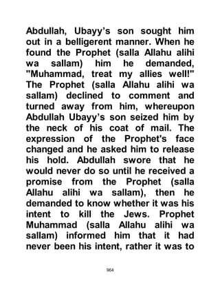 964
Bedouin a gift and inquired, "Have I
been good to you?" The Bedouin
abruptly replied, "No, you have not,
you have not done well." The
Companions were outraged by the
Bedouin's lack of manners and were
about to seize him, but the Prophet
(salla Allahu alihi wa sallam)
gestured to them to leave him alone,
and went into his room.
A few minutes later, the Prophet
(salla Allahu alihi wa sallam) asked
the Bedouin to join him, added more
to his gift, and asked the same
question. The Bedouin was delighted
with the gift and replied, "Yes, may
Allah repay you and your family
well!"
Then the Prophet (salla Allahu alihi
 