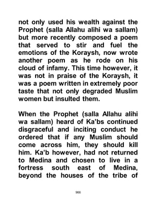 966
compassionate and better to her than
you.” Then he walks in front of it,
takes several clods of dirt, and drives
it until it comes and kneels. Then he
saddles it and mounts it. If I had let
you do what you had a mind when
the man spoke, you would have killed
him and he would have entered the
Fire."
The sincere kindness and mercy of
the Prophet, (salla Allahu alihi wa
sallam), was always present, he
never lost his patience. Allah
honored His Prophet, (salla Allahu
alihi was sallam), by naming him with
His Own attributes, the attributes of
sincerity, kindness and mercy.
@THE BEDOUIN AND THE MIMOSA
TREE
 