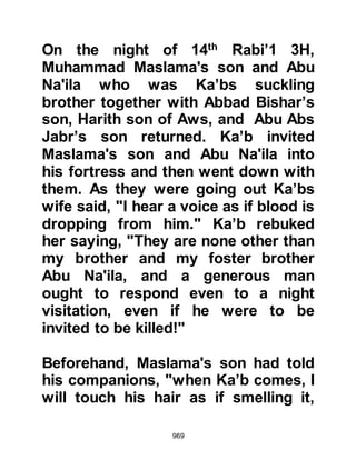 969
was great sadness in the house and
his mother, Umm Sulaim asked the
rest of her household not to speak of
the matter to Abu Talha until she had
done so.
That evening when Abu Talha
returned, he asked his wife about his
son whereupon she replied, "He is
more settled than he was," and gave
him his evening meal. After he had
eaten, they slept together then she
broke the news to him gently, saying,
"Abu Talha, tell me, if someone lends
something to another and afterwards
asks for it back, would the borrower
be right to withhold what was
borrowed?" Abu Talha answered,
"No," whereupon she softly said,
"Then hope for your reward from
Allah for that which has overtaken
 