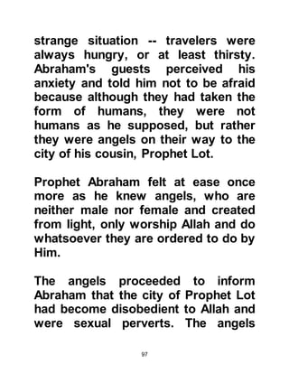 97
In the years that followed, Ishmael
had twelve children, and it is from his
son Kidar that many Arabs are
descended.
@RAISING THE HOUSE OF ALLAH
Time passed and the next time
Prophet Abraham came to visit
Ishmael, he found him sitting under a
large tree near the spring of Zamzam
repairing his arrows. As soon as he
saw his father he stood up and they
greeted each other affectionately with
peace. After the greetings, Abraham
told his son that Allah had given him
another command -- the command to
rebuild Ka'bah, the Holy Mosque of
Allah. When Abraham asked Ishmael
if he would help him fulfill his task he
felt highly honored and accepted.
 