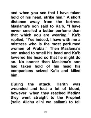 970
your son." Abu Talha became upset
and exclaimed, "You kept me in
ignorance about my son's condition
until after we had been together!"
The following morning Abu Talha
went to the Messenger of Allah (salla
Allahu alihi wa sallam) and told him
what had happened, whereupon the
Prophet (salla Allahu alihi wa sallam)
asked, "Were you and your wife
together last night?" Abu Talha
replied that they had been. The
Prophet (salla Allahu alihi wa sallam)
raised his hands in supplication,
saying, "O Allah, bless them both."
When a child died Prophet
Muhammad (salla Allahu alihi was
salaam) would say, “When a child of
a worshiper of Allah dies, Allah
 