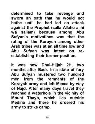 972
started. She knew it would not be
long before her baby arrived, so Abu
Talha stayed with her whilst the
Prophet (salla Allahu alihi wa sallam)
continued on to Medina, which was
but a few halts away.
Abu Talha had always been anxious
to accompany the Prophet (salla
Allahu alihi wa sallam) no matter
where he went, so he supplicated to
Allah saying, "O Lord, You know I am
eager to go with the Prophet (salla
Allahu alihi wa sallam) wherever he
goes and to be with him upon his
return, now I am detained as You
see." No sooner had he supplicated
than Umm Sulaim said, "Abu Talha, I
no longer feel the pain, let us
continued." So they continued and
when they reached Medina she gave
 