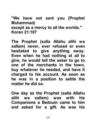 976
on.
Allah wants ease for you and does
not want hardship for you.
And that you fulfill the number of
days and exalt Allah who has guided
you
in order that you be thankful.”
Koran 2:183-185
and regarding the obligatory charity
Allah says:
“The obligatory charity shall be only
for the poor and the needy,
and for those who work to collect it,
and to influence hearts (to belief),
for ransoming captives, and debtors
in the Way of Allah
and the destitute traveler.
It is an obligation from Allah. Allah is
Knowing, Wise.”
 