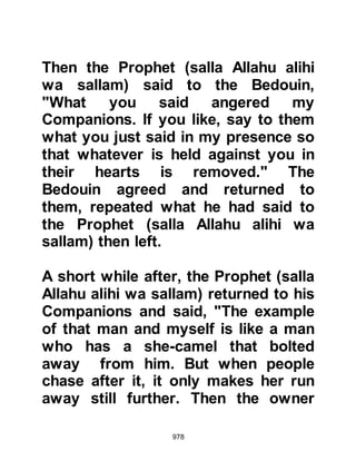 978
The inquirer sat down in front of the
Prophet (salla Allahu alihi wa sallam)
and their knees touched. He placed
his hands on his thighs and asked,
“Prophet Muhammad (salla Allahu
alihi wa sallam), tell me about Islam.’
The Prophet (salla Allahu alihi wa
sallam) replied, “Islam is that you
bear witness that there is no god
except Allah, and that Muhammad is
His Messenger, and that you
establish the prayer, pay the
obligatory charity (2.5% of one’s
annual lunar savings), fast the month
of Ramadan, and make the
Pilgrimage to the House (Ka’bah in
Mecca) if you can afford it.”
The Companions were surprised to
hear their visitor confirm the
 