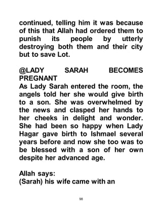 98
Thereupon Abraham pointed to a
mound of large stones and to its
surrounding area and told him that it
was the place where Allah had
commanded him to raise the
foundations of the Holy Mosque.
Soon the rebuilding of Ka’bah was
underway. Prophet Ishmael picked up
the large stones then handed them to
Prophet Abraham and he placed the
Black Stone at its eastern corner. The
Ka’bah was a roofless cubic house
with its corners pointing to the north,
south, east, and west.
Once Ka’bah had been rebuilt,
Abraham and Ishmael supplicated,
"O our Lord, accept this from us.
You are the Hearer, the Knower.
Our Lord, make us both submissive
 
