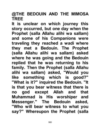 980
replied, “He who is being asked
knows no more about it than the one
who asks.” So the inquirer asked,
“Then tell me about some of the
signs of its approach.” To this the
Prophet (salla Allahu alihi wa sallam)
replied: “The female slave will give
birth to her master, and the bare-
footed, naked, penniless goat-
herders will live arrogantly in high
mansions.” And the inquirer
confirmed the correctness of the
answer yet again.
Having asked these questions the
inquirer departed and the Prophet
(salla Allahu alihi wa sallam) turned
to Omar and asked, “Omar do you
know who the inquirer was?” Omar
replied, “Allah and His Messenger
(salla Allahu alihi wa sallam) know
 