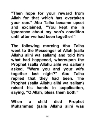 983
to be short lived as he had been
recently martyred at Badr and it
grieved Omar to see his eighteen
year old daughter alone.
During the second year after the
Migration, Othman, a friend of Omar,
had lost his beloved wife Lady
Rukiyah, daughter of the Prophet
(salla Allahu alihi wa sallam) so Omar
proposed that he might like to marry
his daughter Hafsah. When Othman
told Omar that he did not wish to
remarry for the time being, he was
disappointed and felt somewhat hurt
by his answer.
Omar, as is the case of all fathers,
was anxious to secure a good
marriage for his daughter so he
approached another of his dearest
 
