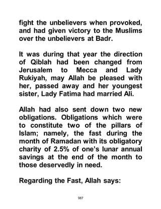 987
realized that those who served were
not freemen as they were treated no
differently than anyone else in his
family and shared the same food. The
Prophet (salla Allahu alihi wa sallam)
was always mindful of other peoples'
feelings and on this account he never
referred to them with the degrading
word "slave", rather he respectfully
called them his "youth". Some of his
youths had already embraced Islam
and been freed, however, such was
their love of the Prophet (salla Allahu
alihi wa sallam) and his family that
not even their freedom would tear
them away from serving him, so they
chose to remain in his household.
It was now several months into the
third year and Lady Fatima and Ali
like so many others, struggled hard
 
