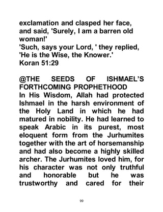 99
(Muslims) to You,
and of our descendants
a submissive nation to You.
Show us our (pilgrimage) rites,
and accept (repentance from) us.
You are the Receiver (of repentance),
the Merciful.
Our Lord, send among them
(the inhabitants of this House)
a Messenger from them
(Allah answered the supplication by
sending Prophet Muhammad)
who shall recite to them Your verses
and teach them the Book (Al Koran)
and wisdom (Prophetic sayings),
and purify them.
You are the Mighty, the Wise."
Koran Chapter 2 verses 127 -129 with
the explanation of Sawi.
@PILGRIMAGE TO KA’BAH IS
 