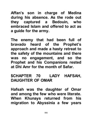 995
proved to be money well spent and
through it he was able to secure his
aim as tribes sat mesmerized,
inflamed by its words.
The poem was so potent that when
the Koraysh womenfolk heard it their
emotions ran wild as they took blood
curdling oaths swearing to revenge
themselves and welcomed the day
when the Koraysh would rise up
against the Prophet (salla Allahu alihi
wa sallam). The foremost amongst
women were Hind, wife of Abu
Sufyan and the daughter of Utbah
who had relatives killed by Hamza at
Badr. Others were Umm Hakim, wife
of Ikrimah the son of Abu Jahl; also
Fatima, Waleed's daughter; Barza,
daughter of Masood Thakafi, chief of
Ta'if; Rita the wife of Amr Al-As' son,
 