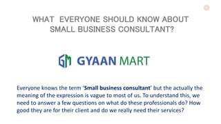 1
Everyone knows the term ‘Small business consultant’ but the actually the
meaning of the expression is vague to most of us. To understand this, we
need to answer a few questions on what do these professionals do? How
good they are for their client and do we really need their services?
WHAT EVERYONE SHOULD KNOW ABOUT
SMALL BUSINESS CONSULTANT?
 