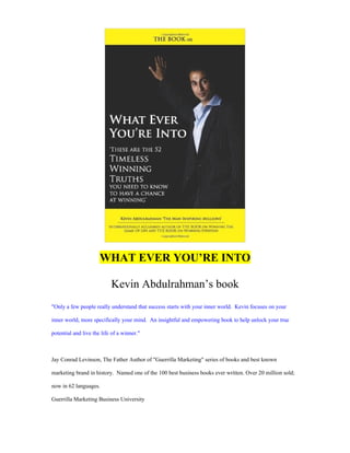 WHAT EVER YOU’RE INTO
Kevin Abdulrahman’s book
"Only a few people really understand that success starts with your inner world. Kevin focuses on your
inner world, more specifically your mind. An insightful and empowering book to help unlock your true
potential and live the life of a winner."
Jay Conrad Levinson, The Father Author of "Guerrilla Marketing" series of books and best known
marketing brand in history. Named one of the 100 best business books ever written. Over 20 million sold;
now in 62 languages.
Guerrilla Marketing Business University
 