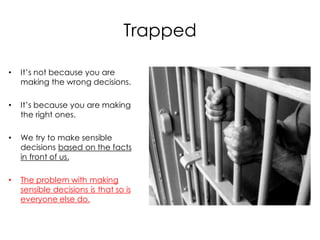 Trapped

•   It’s not because you are
    making the wrong decisions.

•   It’s because you are making
    the right ones.

•   We try to make sensible
    decisions based on the facts
    in front of us.

•   The problem with making
    sensible decisions is that so is
    everyone else do.
 