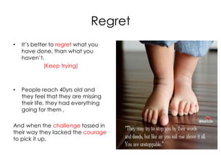 Regret
•   It’s better to regret what you
    have done, than what you
    haven’t.
              (Keep trying)



•   People reach 40yrs old and
    they feel that they are missing
    their life, they had everything
    going for them ,

And when the challenge tossed in
their way they lacked the courage
to pick it up.
 