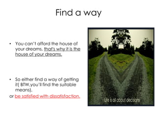 Find a way


• You can’t afford the house of
  your dreams, that's why it is the
  house of your dreams.




• So either find a way of getting
   it( BTW,you’ll find the suitable
   means),
or be satisfied with dissatisfaction.
 