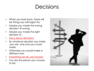 Decisions

•   When you look back, there will
    be things you will regret for.
•   Maybe you made the wrong
    decision  wrong.
•   Maybe you made the right
    decision  .
•   Life is about decisions.
•   So whatever decision you make
    ,you are only one you could
    make.
•   Otherwise you would make a
    different one.
•   Everything we do ,we choose.
•   You are the person you choose
    to be.
 