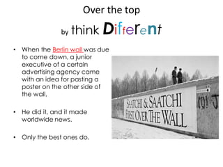 Over the top
               by   think Different
• When the Berlin wall was due
  to come down, a junior
  executive of a certain
  advertising agency came
  with an idea for pasting a
  poster on the other side of
  the wall,

• He did it, and it made
  worldwide news.

• Only the best ones do.
 