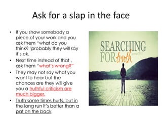 Ask for a slap in the face
• If you show somebody a
  piece of your work and you
  ask them “what do you
  think? "probably they will say
  it’s ok.
• Next time instead of that ,
  ask them “what’s wrong?”
• They may not say what you
  want to hear but the
  chances are they will give
  you a truthful criticism are
  much bigger.
• Truth some times hurts, but in
  the long run it’s better than a
  pat on the back
 