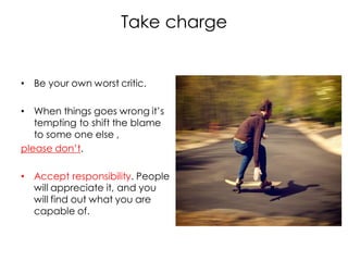 Take charge


• Be your own worst critic.

• When things goes wrong it’s
   tempting to shift the blame
   to some one else ,
please don’t.

• Accept responsibility. People
  will appreciate it, and you
  will find out what you are
  capable of.
 