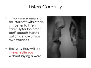 Listen Carefully

• In work environment or
  an interview with others
  ,it’s better to listen
  carefully for the other
  part’ speech than to
  put on a show of your
  own brilliance.

• That way they will be
  interested in you
  without saying a word.
 